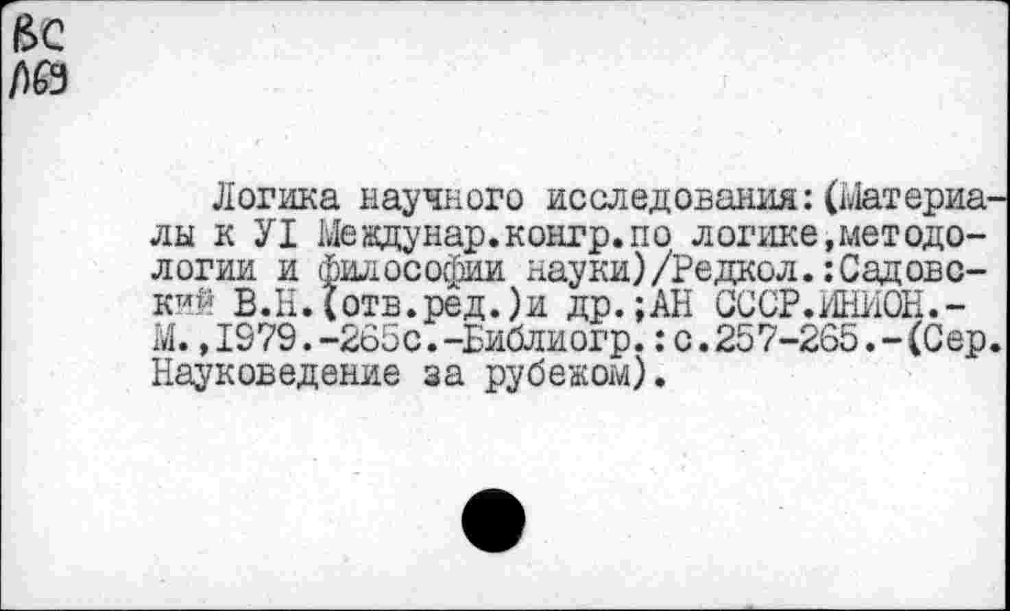 ﻿ВС
/)0
Логика научного исследования:(Материалы к У1 Ыевдунар.контр.по логике,методологии и философии науки)/Редкой.:Садовс-кий В.Н.(отв.ред.)и др.;АН СССР.ИНИОН.-М.,1979.-265с.-Библиогр.:с.257-265.-(Сер. Науковедение за рубежом).